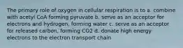 The primary role of oxygen in cellular respiration is to a. combine with acetyl CoA forming pyruvate b. serve as an acceptor for electrons and hydrogen, forming water c. serve as an acceptor for released carbon, forming CO2 d. donate high energy electrons to the electron transport chain