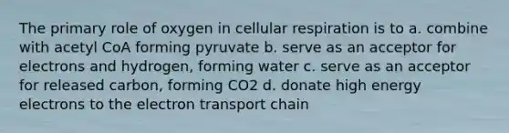 The primary role of oxygen in cellular respiration is to a. combine with acetyl CoA forming pyruvate b. serve as an acceptor for electrons and hydrogen, forming water c. serve as an acceptor for released carbon, forming CO2 d. donate high energy electrons to the electron transport chain