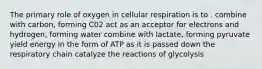 The primary role of oxygen in cellular respiration is to . combine with carbon, forming C02 act as an acceptor for electrons and hydrogen, forming water combine with lactate, forming pyruvate yield energy in the form of ATP as it is passed down the respiratory chain catalyze the reactions of glycolysis