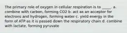 The primary role of oxygen in cellular respiration is to _____. a. combine with carbon, forming CO2 b. act as an acceptor for electrons and hydrogen, forming water c. yield energy in the form of ATP as it is passed down the respiratory chain d. combine with lactate, forming pyruvate