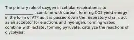 The primary role of oxygen in cellular respiration is to _______________ . combine with carbon, forming CO2 yield energy in the form of ATP as it is passed down the respiratory chain. act as an acceptor for electrons and hydrogen, forming water. combine with lactate, forming pyruvate. catalyze the reactions of glycolysis.