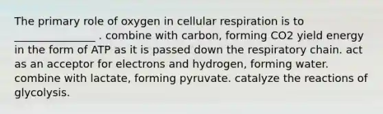 The primary role of oxygen in cellular respiration is to _______________ . combine with carbon, forming CO2 yield energy in the form of ATP as it is passed down the respiratory chain. act as an acceptor for electrons and hydrogen, forming water. combine with lactate, forming pyruvate. catalyze the reactions of glycolysis.