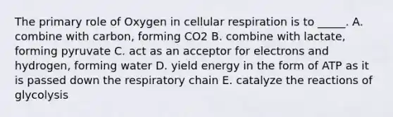 The primary role of Oxygen in cellular respiration is to _____. A. combine with carbon, forming CO2 B. combine with lactate, forming pyruvate C. act as an acceptor for electrons and hydrogen, forming water D. yield energy in the form of ATP as it is passed down the respiratory chain E. catalyze the reactions of glycolysis