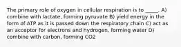 The primary role of oxygen in cellular respiration is to _____. A) combine with lactate, forming pyruvate B) yield energy in the form of ATP as it is passed down the respiratory chain C) act as an acceptor for electrons and hydrogen, forming water D) combine with carbon, forming CO2