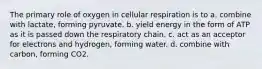 The primary role of oxygen in cellular respiration is to a. combine with lactate, forming pyruvate. b. yield energy in the form of ATP as it is passed down the respiratory chain. c. act as an acceptor for electrons and hydrogen, forming water. d. combine with carbon, forming CO2.