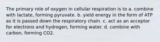 The primary role of oxygen in cellular respiration is to a. combine with lactate, forming pyruvate. b. yield energy in the form of ATP as it is passed down the respiratory chain. c. act as an acceptor for electrons and hydrogen, forming water. d. combine with carbon, forming CO2.