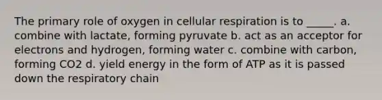 The primary role of oxygen in cellular respiration is to _____. a. combine with lactate, forming pyruvate b. act as an acceptor for electrons and hydrogen, forming water c. combine with carbon, forming CO2 d. yield energy in the form of ATP as it is passed down the respiratory chain