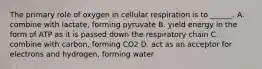 The primary role of oxygen in cellular respiration is to ______. A. combine with lactate, forming pyruvate B. yield energy in the form of ATP as it is passed down the respiratory chain C. combine with carbon, forming CO2 D. act as an acceptor for electrons and hydrogen, forming water