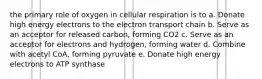 the primary role of oxygen in cellular respiration is to a. Donate high energy electrons to the electron transport chain b. Serve as an acceptor for released carbon, forming CO2 c. Serve as an acceptor for electrons and hydrogen, forming water d. Combine with acetyl CoA, forming pyruvate e. Donate high energy electrons to ATP synthase