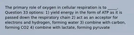 The primary role of oxygen in <a href='https://www.questionai.com/knowledge/k1IqNYBAJw-cellular-respiration' class='anchor-knowledge'>cellular respiration</a> is to _____. Question 33 options: 1) yield energy in the form of ATP as it is passed down the respiratory chain 2) act as an acceptor for electrons and hydrogen, forming water 3) combine with carbon, forming CO2 4) combine with lactate, forming pyruvate