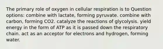 The primary role of oxygen in cellular respiration is to Question options: combine with lactate, forming pyruvate. combine with carbon, forming CO2. catalyze the reactions of glycolysis. yield energy in the form of ATP as it is passed down the respiratory chain. act as an acceptor for electrons and hydrogen, forming water.