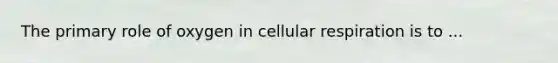 The primary role of oxygen in cellular respiration is to ...