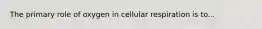 The primary role of oxygen in cellular respiration is to...