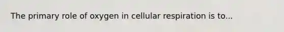 The primary role of oxygen in cellular respiration is to...