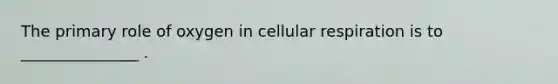 The primary role of oxygen in cellular respiration is to _______________ .