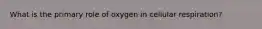 What is the primary role of oxygen in cellular respiration?​