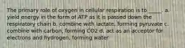 The primary role of oxygen in cellular respiration is to _____. a. yield energy in the form of ATP as it is passed down the respiratory chain b. combine with lactate, forming pyruvate c. combine with carbon, forming CO2 d. act as an acceptor for electrons and hydrogen, forming water