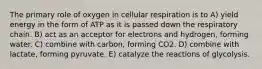 The primary role of oxygen in cellular respiration is to A) yield energy in the form of ATP as it is passed down the respiratory chain. B) act as an acceptor for electrons and hydrogen, forming water. C) combine with carbon, forming CO2. D) combine with lactate, forming pyruvate. E) catalyze the reactions of glycolysis.