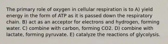 The primary role of oxygen in cellular respiration is to A) yield energy in the form of ATP as it is passed down the respiratory chain. B) act as an acceptor for electrons and hydrogen, forming water. C) combine with carbon, forming CO2. D) combine with lactate, forming pyruvate. E) catalyze the reactions of glycolysis.