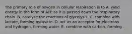 The primary role of oxygen in cellular respiration is to A. yield energy in the form of ATP as it is passed down the respiratory chain. B. catalyze the reactions of glycolysis. C. combine with lactate, forming pyruvate. D. act as an acceptor for electrons and hydrogen, forming water. E. combine with carbon, forming .