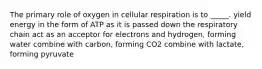 The primary role of oxygen in cellular respiration is to _____. yield energy in the form of ATP as it is passed down the respiratory chain act as an acceptor for electrons and hydrogen, forming water combine with carbon, forming CO2 combine with lactate, forming pyruvate