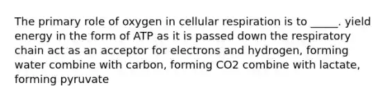 The primary role of oxygen in cellular respiration is to _____. yield energy in the form of ATP as it is passed down the respiratory chain act as an acceptor for electrons and hydrogen, forming water combine with carbon, forming CO2 combine with lactate, forming pyruvate