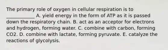 The primary role of oxygen in cellular respiration is to ____________ A. yield energy in the form of ATP as it is passed down the respiratory chain. B. act as an acceptor for electrons and hydrogen, forming water. C. combine with carbon, forming CO2. D. combine with lactate, forming pyruvate. E. catalyze the reactions of glycolysis.