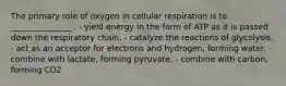 The primary role of oxygen in cellular respiration is to _______________ . - yield energy in the form of ATP as it is passed down the respiratory chain. - catalyze the reactions of glycolysis. - act as an acceptor for electrons and hydrogen, forming water. - combine with lactate, forming pyruvate. - combine with carbon, forming CO2