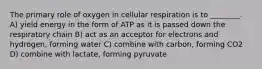 The primary role of oxygen in cellular respiration is to ________. A) yield energy in the form of ATP as it is passed down the respiratory chain B) act as an acceptor for electrons and hydrogen, forming water C) combine with carbon, forming CO2 D) combine with lactate, forming pyruvate