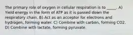 The primary role of oxygen in cellular respiration is to _____. A) Yield energy in the form of ATP as it is passed down the respiratory chain. B) Act as an acceptor for electrons and hydrogen, forming water. C) Combine with carbon, forming CO2. D) Combine with lactate, forming pyruvate.