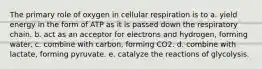 The primary role of oxygen in cellular respiration is to a. yield energy in the form of ATP as it is passed down the respiratory chain. b. act as an acceptor for electrons and hydrogen, forming water. c. combine with carbon, forming CO2. d. combine with lactate, forming pyruvate. e. catalyze the reactions of glycolysis.