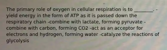 The primary role of oxygen in cellular respiration is to ________. -yield energy in the form of ATP as it is passed down the respiratory chain -combine with lactate, forming pyruvate -combine with carbon, forming CO2 -act as an acceptor for electrons and hydrogen, forming water -catalyze the reactions of glycolysis