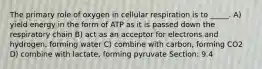 The primary role of oxygen in cellular respiration is to _____. A) yield energy in the form of ATP as it is passed down the respiratory chain B) act as an acceptor for electrons and hydrogen, forming water C) combine with carbon, forming CO2 D) combine with lactate, forming pyruvate Section: 9.4