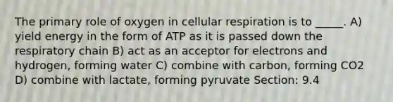 The primary role of oxygen in <a href='https://www.questionai.com/knowledge/k1IqNYBAJw-cellular-respiration' class='anchor-knowledge'>cellular respiration</a> is to _____. A) yield energy in the form of ATP as it is passed down the respiratory chain B) act as an acceptor for electrons and hydrogen, forming water C) combine with carbon, forming CO2 D) combine with lactate, forming pyruvate Section: 9.4