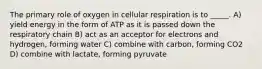 The primary role of oxygen in cellular respiration is to _____. A) yield energy in the form of ATP as it is passed down the respiratory chain B) act as an acceptor for electrons and hydrogen, forming water C) combine with carbon, forming CO2 D) combine with lactate, forming pyruvate