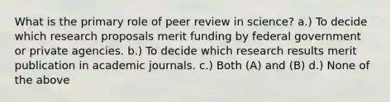 What is the primary role of peer review in science? a.) To decide which research proposals merit funding by federal government or private agencies. b.) To decide which research results merit publication in academic journals. c.) Both (A) and (B) d.) None of the above