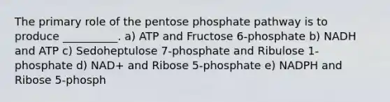 The primary role of the pentose phosphate pathway is to produce __________. a) ATP and Fructose 6-phosphate b) NADH and ATP c) Sedoheptulose 7-phosphate and Ribulose 1-phosphate d) NAD+ and Ribose 5-phosphate e) NADPH and Ribose 5-phosph