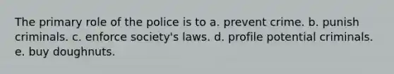 The primary role of the police is to a. prevent crime. b. punish criminals. c. enforce society's laws. d. profile potential criminals. e. buy doughnuts.