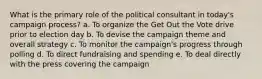 What is the primary role of the political consultant in today's campaign process? a. To organize the Get Out the Vote drive prior to election day b. To devise the campaign theme and overall strategy c. To monitor the campaign's progress through polling d. To direct fundraising and spending e. To deal directly with the press covering the campaign