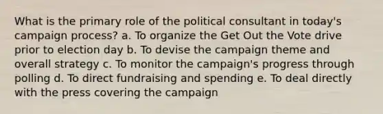 What is the primary role of the political consultant in today's campaign process? a. To organize the Get Out the Vote drive prior to election day b. To devise the campaign theme and overall strategy c. To monitor the campaign's progress through polling d. To direct fundraising and spending e. To deal directly with the press covering the campaign