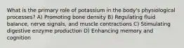 What is the primary role of potassium in the body's physiological processes? A) Promoting bone density B) Regulating fluid balance, nerve signals, and muscle contractions C) Stimulating digestive enzyme production D) Enhancing memory and cognition