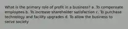 What is the primary role of profit in a business? a. To compensate employees b. To increase shareholder satisfaction c. To purchase technology and facility upgrades d. To allow the business to serve society