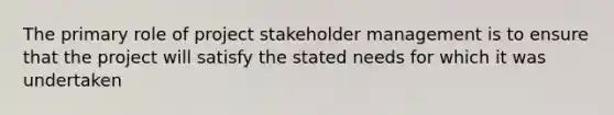 The primary role of project stakeholder management is to ensure that the project will satisfy the stated needs for which it was undertaken