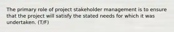 The primary role of project stakeholder management is to ensure that the project will satisfy the stated needs for which it was undertaken. (T/F)