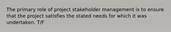 The primary role of project stakeholder management is to ensure that the project satisfies the stated needs for which it was undertaken. T/F