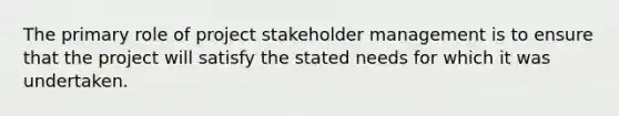 The primary role of project stakeholder management is to ensure that the project will satisfy the stated needs for which it was undertaken.