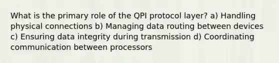 What is the primary role of the QPI protocol layer? a) Handling physical connections b) Managing data routing between devices c) Ensuring data integrity during transmission d) Coordinating communication between processors