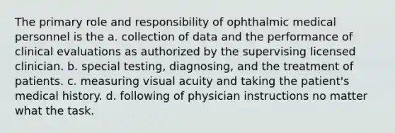 The primary role and responsibility of ophthalmic medical personnel is the a. collection of data and the performance of clinical evaluations as authorized by the supervising licensed clinician. b. special testing, diagnosing, and the treatment of patients. c. measuring visual acuity and taking the patient's medical history. d. following of physician instructions no matter what the task.