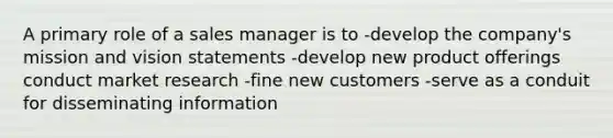 A primary role of a sales manager is to -develop the company's mission and vision statements -develop new product offerings conduct market research -fine new customers -serve as a conduit for disseminating information