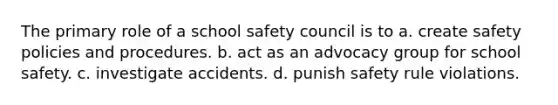 The primary role of a school safety council is to a. create safety policies and procedures. b. act as an advocacy group for school safety. c. investigate accidents. d. punish safety rule violations.